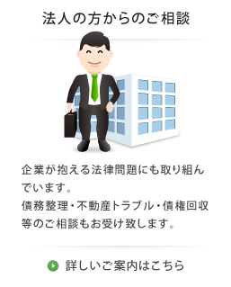 法人の方からのご相談。企業が抱える法律問題にも取り組んでいます。債務整理・不動産トラブル・債権回収等のご相談もお受け致します。